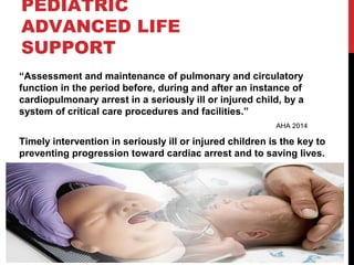 PEDIATRIC
ADVANCED LIFE
SUPPORT
“Assessment and maintenance of pulmonary and circulatory
function in the period before, during and after an instance of
cardiopulmonary arrest in a seriously ill or injured child, by a
system of critical care procedures and facilities.”
AHA 2014
Timely intervention in seriously ill or injured children is the key to
preventing progression toward cardiac arrest and to saving lives.
 