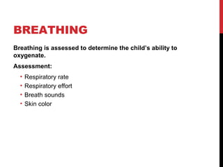BREATHING
Breathing is assessed to determine the child’s ability to
oxygenate.
Assessment:
• Respiratory rate
• Respiratory effort
• Breath sounds
• Skin color
 