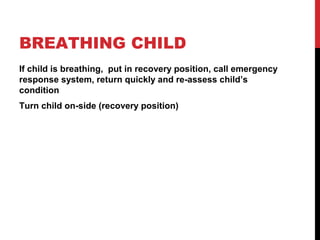 BREATHING CHILD
If child is breathing, put in recovery position, call emergency
response system, return quickly and re-assess child’s
condition
Turn child on-side (recovery position)
 