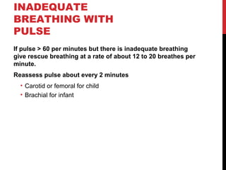 INADEQUATE
BREATHING WITH
PULSE
If pulse > 60 per minutes but there is inadequate breathing
give rescue breathing at a rate of about 12 to 20 breathes per
minute.
Reassess pulse about every 2 minutes
• Carotid or femoral for child
• Brachial for infant
 