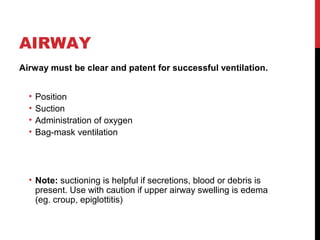AIRWAY
Airway must be clear and patent for successful ventilation.
• Position
• Suction
• Administration of oxygen
• Bag-mask ventilation
• Note: suctioning is helpful if secretions, blood or debris is
present. Use with caution if upper airway swelling is edema
(eg. croup, epiglottitis)
 