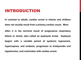 INTRODUCTION
In contrast to adults, cardiac arrest in infants and children
does not usually result from a primary cardiac cause. More
often it is the terminal result of progressive respiratory
failure or shock, also called an asphyxial arrest. Asphyxia
begins with a variable period of systemic hypoxemia,
hypercapnea, and acidosis, progresses to bradycardia and
hypotension, and culminates with cardiac arrest.
 