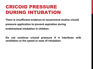 CRICOID PRESSURE
DURING INTUBATION
There is insufficient evidence to recommend routine cricoid
pressure application to prevent aspiration during
endotracheal intubation in children.
Do not continue cricoid pressure if it interferes with
ventilation or the speed or ease of intubation.
 