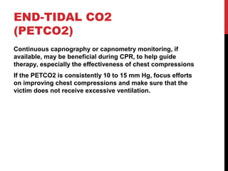 END-TIDAL CO2
(PETCO2)
Continuous capnography or capnometry monitoring, if
available, may be beneficial during CPR, to help guide
therapy, especially the effectiveness of chest compressions
If the PETCO2 is consistently 10 to 15 mm Hg, focus efforts
on improving chest compressions and make sure that the
victim does not receive excessive ventilation.
 