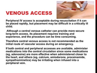 VENOUS ACCESS
Peripheral IV access is acceptable during resuscitation if it can
be placed rapidly, but placement may be difficult in a critically ill
child.
Although a central venous catheter can provide more secure
long-term access, its placement requires training and
experience, and the procedure can be time consuming.
Therefore central venous access is not recommended as the
initial route of vascular access during an emergency.
If both central and peripheral accesses are available, administer
medications into the central circulation since some medications
(eg, adenosine) are more effective when administered closer to
the heart, and others (eg, calcium, amiodarone, procainamide,
sympathomimetics) may be irritating when infused into a
peripheral vein.
 