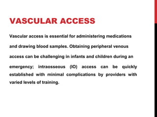 VASCULAR ACCESS
Vascular access is essential for administering medications
and drawing blood samples. Obtaining peripheral venous
access can be challenging in infants and children during an
emergency; intraosseous (IO) access can be quickly
established with minimal complications by providers with
varied levels of training.
 