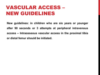 VASCULAR ACCESS –
NEW GUIDELINES
New guidelines: in children who are six years or younger
after 90 seconds or 3 attempts at peripheral intravenous
access – Intraosseous vascular access in the proximal tibia
or distal femur should be initiated.
 