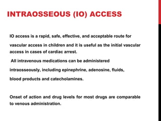 INTRAOSSEOUS (IO) ACCESS
IO access is a rapid, safe, effective, and acceptable route for
vascular access in children and it is useful as the initial vascular
access in cases of cardiac arrest.
All intravenous medications can be administered
intraosseously, including epinephrine, adenosine, fluids,
blood products and catecholamines.
Onset of action and drug levels for most drugs are comparable
to venous administration.
 