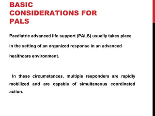 BASIC
CONSIDERATIONS FOR
PALS
Paediatric advanced life support (PALS) usually takes place
in the setting of an organized response in an advanced
healthcare environment.
In these circumstances, multiple responders are rapidly
mobilized and are capable of simultaneous coordinated
action.
 