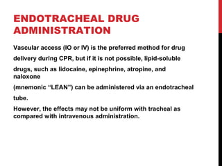 ENDOTRACHEAL DRUG
ADMINISTRATION
Vascular access (IO or IV) is the preferred method for drug
delivery during CPR, but if it is not possible, lipid-soluble
drugs, such as lidocaine, epinephrine, atropine, and
naloxone
(mnemonic “LEAN”) can be administered via an endotracheal
tube.
However, the effects may not be uniform with tracheal as
compared with intravenous administration.
 