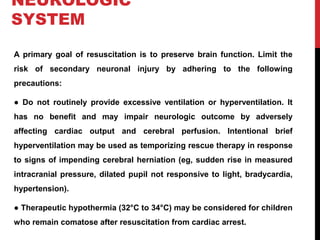 NEUROLOGIC
SYSTEM
A primary goal of resuscitation is to preserve brain function. Limit the
risk of secondary neuronal injury by adhering to the following
precautions:
● Do not routinely provide excessive ventilation or hyperventilation. It
has no benefit and may impair neurologic outcome by adversely
affecting cardiac output and cerebral perfusion. Intentional brief
hyperventilation may be used as temporizing rescue therapy in response
to signs of impending cerebral herniation (eg, sudden rise in measured
intracranial pressure, dilated pupil not responsive to light, bradycardia,
hypertension).
● Therapeutic hypothermia (32°C to 34°C) may be considered for children
who remain comatose after resuscitation from cardiac arrest.
 