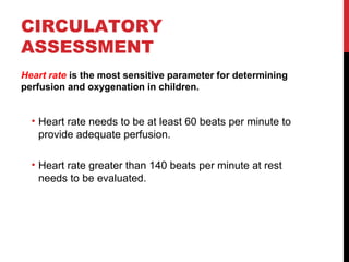 CIRCULATORY
ASSESSMENT
Heart rate is the most sensitive parameter for determining
perfusion and oxygenation in children.
• Heart rate needs to be at least 60 beats per minute to
provide adequate perfusion.
• Heart rate greater than 140 beats per minute at rest
needs to be evaluated.
 