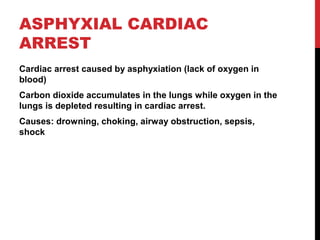 ASPHYXIAL CARDIAC
ARREST
Cardiac arrest caused by asphyxiation (lack of oxygen in
blood)
Carbon dioxide accumulates in the lungs while oxygen in the
lungs is depleted resulting in cardiac arrest.
Causes: drowning, choking, airway obstruction, sepsis,
shock
 