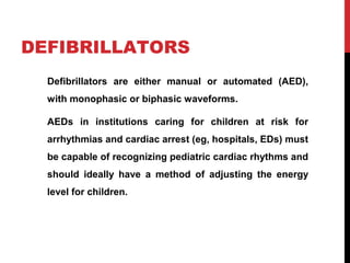DEFIBRILLATORS
Defibrillators are either manual or automated (AED),
with monophasic or biphasic waveforms.
AEDs in institutions caring for children at risk for
arrhythmias and cardiac arrest (eg, hospitals, EDs) must
be capable of recognizing pediatric cardiac rhythms and
should ideally have a method of adjusting the energy
level for children.
 