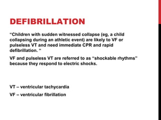 DEFIBRILLATION
“Children with sudden witnessed collapse (eg, a child
collapsing during an athletic event) are likely to VF or
pulseless VT and need immediate CPR and rapid
defibrillation. “
VF and pulseless VT are referred to as “shockable rhythms”
because they respond to electric shocks.
VT – ventricular tachycardia
VF – ventricular fibrillation
 