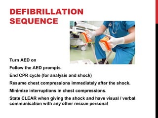 DEFIBRILLATION
SEQUENCE
Turn AED on
Follow the AED prompts
End CPR cycle (for analysis and shock)
Resume chest compressions immediately after the shock.
Minimize interruptions in chest compressions.
State CLEAR when giving the shock and have visual / verbal
communication with any other rescue personal
 