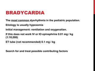 BRADYCARDIA
The most common dysrhythmia in the pediatric population.
Etiology is usually hypoxemia
Initial management: ventilation and oxygenation.
If this does not work IV or IO epinephrine 0.01 mg / kg
(1:10,000)
ET tube (not recommended) 0.1 mg / kg
Search for and treat possible contributing factors
 