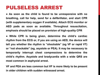 PULSELESS ARREST
● As soon as the child is found to be unresponsive with no
breathing, call for help, send for a defibrillator, and start CPR
(with supplementary oxygen if available). Attach ECG monitor or
AED pads as soon as available. Throughout resuscitation,
emphasis should be placed on provision of high-quality CPR
● While CPR is being given, determine the child’s cardiac
rhythm from the ECG or, if you are using an AED, the device will
tell you whether the rhythm is “shockable” (eg VF or rapid VT)
or “not shockable” (eg, asystole or PEA). It may be necessary to
temporarily interrupt chest compressions to determine the
child’s rhythm. Asystole and bradycardia with a wide QRS are
most common in asphyxial arrest.
VF and PEA are less common but VF is more likely to be present
in older children with sudden witnessed arrest.
 