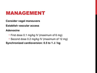 MANAGEMENT
Consider vagal maneuvers
Establish vascular access
Adenosine
• First dose 0.1 mg/kg IV (maximum of 6 mg)
• Second dose 0.2 mg/kg IV (maximum of 12 mg)
Synchronized cardioversion: 0.5 to 1 J / kg
 