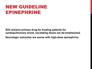 NEW GUIDELINE
EPINEPHRINE
Still remains primary drug for treating patients for
cardiopulmonary arrest, escalating doses are de-emphasized.
Neurologic outcomes are worse with high-dose epinephrine.
 