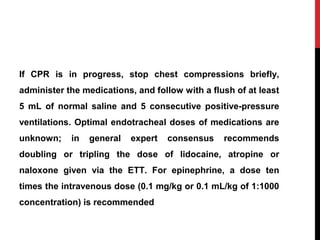 If CPR is in progress, stop chest compressions briefly,
administer the medications, and follow with a flush of at least
5 mL of normal saline and 5 consecutive positive-pressure
ventilations. Optimal endotracheal doses of medications are
unknown; in general expert consensus recommends
doubling or tripling the dose of lidocaine, atropine or
naloxone given via the ETT. For epinephrine, a dose ten
times the intravenous dose (0.1 mg/kg or 0.1 mL/kg of 1:1000
concentration) is recommended
 