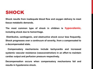 SHOCK
Shock results from inadequate blood flow and oxygen delivery to meet
tissue metabolic demands.
The most common type of shock in children is hypovolemic,
including shock due to hemorrhage.
Distributive, cardiogenic, and obstructive shock occur less frequently.
Shock progresses over a continuum of severity, from a compensated to
a decompensated state.
Compensatory mechanisms include tachycardia and increased
systemic vascular resistance (vasoconstriction) in an effort to maintain
cardiac output and perfusion pressure respectively.
Decompensation occurs when compensatory mechanisms fail and
results in hypotensive shock.
 