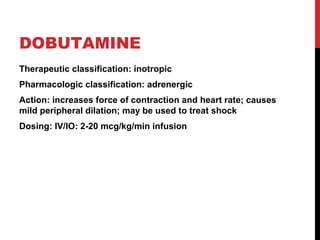 DOBUTAMINE
Therapeutic classification: inotropic
Pharmacologic classification: adrenergic
Action: increases force of contraction and heart rate; causes
mild peripheral dilation; may be used to treat shock
Dosing: IV/IO: 2-20 mcg/kg/min infusion
 