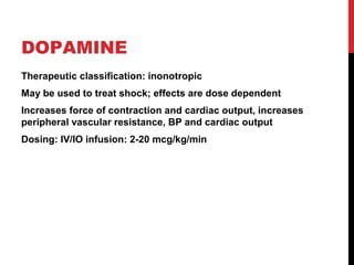 DOPAMINE
Therapeutic classification: inonotropic
May be used to treat shock; effects are dose dependent
Increases force of contraction and cardiac output, increases
peripheral vascular resistance, BP and cardiac output
Dosing: IV/IO infusion: 2-20 mcg/kg/min
 