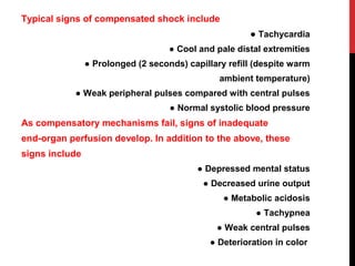 Typical signs of compensated shock include
● Tachycardia
● Cool and pale distal extremities
● Prolonged (2 seconds) capillary refill (despite warm
ambient temperature)
● Weak peripheral pulses compared with central pulses
● Normal systolic blood pressure
As compensatory mechanisms fail, signs of inadequate
end-organ perfusion develop. In addition to the above, these
signs include
● Depressed mental status
● Decreased urine output
● Metabolic acidosis
● Tachypnea
● Weak central pulses
● Deterioration in color
 