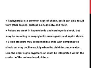 ● Tachycardia is a common sign of shock, but it can also result
from other causes, such as pain, anxiety, and fever.
● Pulses are weak in hypovolemic and cardiogenic shock, but
may be bounding in anaphylactic, neurogenic, and septic shock.
● Blood pressure may be normal in a child with compensated
shock but may decline rapidly when the child decompensates.
Like the other signs, hypotension must be interpreted within the
context of the entire clinical picture.
 