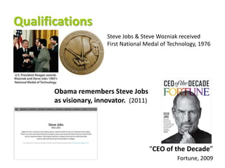 Qualifications
                        Steve Jobs & Steve Wozniak received
                        First National Medal of Technology, 1976




       Obama remembers Steve Jobs
       as visionary, innovator. (2011)




                                         “CEO of the Decade”
                                                   Fortune, 2009
 