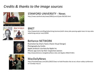 Credits & thanks to the image sources
               STANFORD UNIVERSITY - News
               http://news.stanford.edu/news/2005/june15/jobs-061505.html




               BNET
               http://www.bnet.com/blog/advertising-business/with-steve-jobs-passing-apple-loses-its-top-sales-
               advertising-and-pr-man/10399



               BeHance NETWORK
               Illustration by Charis Tsevis (Tsevis Visual Design)
               Photography by Corbis
               Apple products courtesy by Apple Inc
               iPhone app icons by their respective owners
               http://www.behance.net/gallery/Steve-Jobs-and-Apples-DNA/371851


               MacDailyNews
               http://macdailynews.com/2011/04/27/woz-to-hold-fireside-chat-at-esc-silicon-valley-conference-
               on-tuesday-may-3/
 