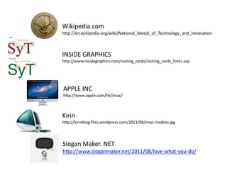 Wikipedia.com
http://en.wikipedia.org/wiki/National_Medal_of_Technology_and_Innovation



INSIDE GRAPHICS
http://www.insidegraphics.com/visiting_cards/visiting_cards_fonts.asp




APPLE INC
http://www.apple.com/hk/imac/



Kirin
http://kirinblog.files.wordpress.com/2011/08/imac-medres.jpg




Slogan Maker. NET
http://www.sloganmaker.net/2011/08/love-what-you-do/
 