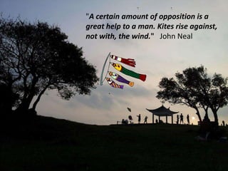 "A certain amount of opposition is a
great help to a man. Kites rise against,
not with, the wind." John Neal
 