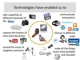 Technologies have enabled us to
take snapshots of                     communicate
different moments of                    everywhere
life



capture the motion of            interact in different
time and interaction                             ways



record the music of              make all the things
laughters and tears             much more portable
                                      and sharable
 