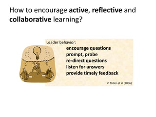 How to encourage active, reflective and
collaborative learning?

           Leader behavior:
                     encourage questions
                     prompt, probe
                     re-direct questions
                     listen for answers
                     provide timely feedback
                                      V. Miller et al (2006)
 
