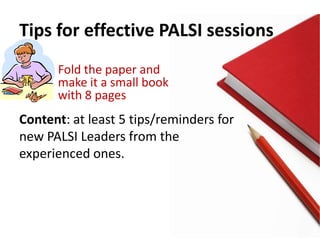 Tips for effective PALSI sessions
      Fold the paper and
      make it a small book
      with 8 pages
Content: at least 5 tips/reminders for
new PALSI Leaders from the
experienced ones.
 
