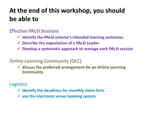 At the end of this workshop, you should
be able to
Effective PALSI Sessions
    Identify the PALSI scheme’s intended learning outcomes
    Describe the expectation of a PALSI Leader
    Develop a systematic approach to manage each PALSI session

Online Learning Community (OLC)
    discuss the preferred arrangement for an Online Learning
     Community

Logistics
    identify the deadlines for monthly claim form
    use the electronic venue booking system
 