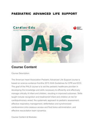 PAEDIATRIC ADVANCED LIFE SUPPORT
Course Content
Course Description:
The American heart Association Pediatric Advanced Life Support course is
based on science evidence fromthe 2015 AHA Guidelines for CPR and ECC.
The goal of the PALS course is to aid the pediatric healthcare provider in
developing the knowledge and skills necessary to efficiently and effectively
manage critically ill infant and children, resulting in improved outcomes. Skills
taught include recognition and treatmentof infant and children at risk for
cardiopulmonary arrest; the systematic approach to pediatric assessment;
effective respiratory management; defibrillation and synchronized
cardioversion;intra osseous access and fluid bolus administration; and
effective resuscitation team dynamics.
Course Content & Modules:
 