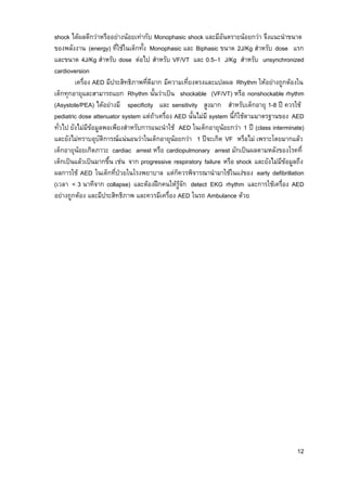 12
shock ได้ผลดีกว่าหรืออย่างน้อยเท่ากับ Monophasic shock และมีอันตรายน้อยกว่า จึงแนะนาขนาด
ของพลังงาน (energy) ที่ใช้ในเด็กทั้ง Monophasic และ Biphasic ขนาด 2J/Kg สาหรับ dose แรก
และขนาด 4J/Kg สาหรับ dose ต่อไป สาหรับ VF/VT และ 0.5–1 J/Kg สาหรับ unsynchronized
cardioversion
เครื่อง AED มีประสิทธิภาพที่ดีมาก มีความเที่ยงตรงและแปลผล Rhythm ให้อย่างถูกต้องใน
เด็กทุกอายุและสามารถแยก Rhythm นั้นว่าเป็น shockable (VF/VT) หรือ nonshockable rhythm
(Asystole/PEA) ได้อย่างมี specificity และ sensitivity สูงมาก สาหรับเด็กอายุ 1-8 ปี ควรใช้
pediatric dose attenuator system แต่ถ้าเครื่อง AED นั้นไม่มี system นี้ก็ใช้ตามมาตรฐานของ AED
ทั่วไป ยังไม่มีข้อมูลพอเพียงสาหรับการแนะนาใช้ AED ในเด็กอายุน้อยกว่า 1 ปี (class interminate)
และยังไม่ทราบอุบัติการณ์แน่นอนว่าในเด็กอายุน้อยกว่า 1 ปีจะเกิด VF หรือไม่ เพราะโดยมากแล้ว
เด็กอายุน้อยเกิดภาวะ cardiac arrest หรือ cardiopulmonary arrest มักเป็นผลตามหลังของโรคที่
เด็กเป็นแล้วเป็นมากขึ้น เช่น จาก progressive respiratory failure หรือ shock และยังไม่มีข้อมูลถึง
ผลการใช้ AED ในเด็กที่ป่วยในโรงพยาบาล แต่ก็ควรพิจารณานามาใช้ในแง่ของ early defibrillation
(เวลา < 3 นาทีจาก collapse) และต้องฝึกคนให้รู้จัก detect EKG rhythm และการใช้เครื่อง AED
อย่างถูกต้อง และมีประสิทธิภาพ และควรมีเครื่อง AED ในรถ Ambulance ด้วย
 