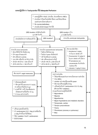 16
QRS duration ปกติสาหรับเด็ก
(< 0.08 วินาที)
QRS duration กว้าง
( > 0.08 วินาที)
แผนปฏิบัติการ Tachycardia ที่มี Adequate Perfusion
แผนปฏิบัติการ BLS: ประเมิน, ช่วยเหลือตาม ABCs
ประเมินการไหลเวียนโลหิต ชีพจร และให้ออกซิเจน
และช่วยหายใจตามต้องการ
ติด monitor/defibrillator
ประเมิน ECG12-lead ถ้าทาได้
ประเมินจังหวะการเต้นของหัวใจ QRS duration? น่าจะเป็น ventricular tachycardia
น่าจะเป็น sinus tachycardia
มีประวัติที่เข้าได้ หรือมีสาเหตุ
มี P wave ลักษณะปกติ
HR เปลี่ยนตาม activity
ระยะ RR เปลี่ยนไป แต่ PR เท่าเดิม
เด็กเล็ก HR มักจะ < 220 ครั้ง/นาที
เด็กโต HR มักจะ < 180 ครั้ง/นาที
น่าจะเป็น supraventricular tachycardia
ไม่มีประวัติหรือสาเหตุ
ไม่เห็น P wave หรือผิดปกติ
HR ไม่เปลี่ยนตาม activity
HR เปลี่ยนแปลงอย่างทันที
เด็กเล็ก HR มัก > 220 ครั้ง/นาที
เด็กโต HR มัก > 180/ครั้ง/นาที
พิจารณาเลือกใช้ยา
Amiodarone 5 mg/kg
IV ในเวลา 20-60 นาที
Procainamide 15 mg/kg IV
ในเวลา 30-60 นาที (ไม่ควร
ให้ amiodarone และ
procainamide ด้วยกันเป็น
routine) หรือ
Lidocaine 1 mg/kg IV bolus
พิจารณาทา vagal maneuvers
เปิดหลอดเลือดดา
พิจารณาให้ adenosine 0.1 mg/kg
IV (ครั้งแรกไม่เกิน 6 mg)
อาจซ้าได้ 1 ครั้ง โดยเพิ่มขนาด
เป็นสองเท่าแต่ไม่เกิน 12 mg
IV bolus อย่างรวดเร็ว
ปรึกษาแพทย์โรคหัวใจ
ทา cardioversion 0.5-1 J/kg (อาจเพิ่มเป็น
2 J/kg ถ้าครั้งแรกไม่ได้ผล)
ให้ยา sedation ก่อนทา cardioversion
ECG12-lead
ระหว่างประเมิน
ให้ออกซิเจนและช่วยการหายใจตามความจาเป็น
ช่วย ABCs
monitor อย่างต่อเนื่องและติด pacer
พิจารณาปรึกษาผู้เชี่ยวชาญ
เตรียมสาหรับทา cardioversion 0.5-1.0 J/kg
(พิจาณาให้ยา sedation)
หาและรักษาสาเหตุที่เป็นไปได้
Hypovolemia
Hypoxia
Hyperthermia
Hyper-/hypokalemia and metabolic disorders
Tamponade, cardiac
Tension pneumothorax
Toxins
Thrombosis (coronary or pulmonary)
Pain
 