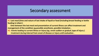 •L: Last meal (time and nature of last intake of liquid or food (including breast feeding or bottle
feeding in infant )
time between the last meal and presentation of current illness can affect treatment and
management of the condition eg.possible anesthesia ,possible intubation .
•E: -Events leading to current illness or injury (eg. onset sudden or gradual ,type of injury )
-treatment during interval from onset of disease or injury until evaluation .
 