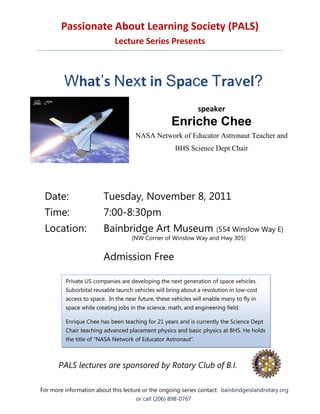 Passionate About Learning Society (PALS)
                             Lecture Series Presents



         What’s Next in Space Travel?
                                                               speaker
                                                    Enriche Chee
                                     NASA Network of Educator Astronaut Teacher and
                                                     BHS Science Dept Chair




 Date:                  Tuesday, November 8, 2011
 Time:                  7:00-8:30pm
 Location:              Bainbridge Art Museum (554 Winslow Way E)
                                    (NW Corner of Winslow Way and Hwy 305)


                        Admission Free

         Private US companies are developing the next generation of space vehicles.
         Suborbital reusable launch vehicles will bring about a revolution in low-cost
         access to space. In the near future, these vehicles will enable many to fly in
         space while creating jobs in the science, math, and engineering field.

         Enrique Chee has been teaching for 21 years and is currently the Science Dept
         Chair teaching advanced placement physics and basic physics at BHS. He holds
         the title of “NASA Network of Educator Astronaut”.



       PALS lectures are sponsored by Rotary Club of B.I.

For more information about this lecture or the ongoing series contact: bainbridgeislandrotary.org
                                     or call (206) 898-0767
 