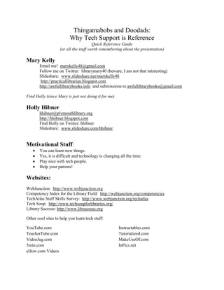 Thingamabobs and Doodads:<br />Why Tech Support is Reference<br />Quick Reference Guide<br />(or all the stuff worth remembering about the presentation)<br />Mary Kelly<br />Email me!  marykelly48@gmail.com<br />Follow me on Twitter:  librarymary40 (beware, I am not that interesting)<br />Slideshare:  www.slideshare.net/marykelly48 <br /> http://practicallibrarian.blogspot.com<br />http://awfullibrarybooks.info  and submissions to awfullibrarybooks@gmail.com<br />Find Holly (since Mary is just not doing it for me)<br />Holly Hibner<br />hhibner@plymouthlibrary.org<br />http://hhibner.blogspot.com<br />Find Holly on Twitter: hhibner<br />Slideshare:  www.slideshare.com/hhibner<br />Motivational Stuff:<br />,[object Object]