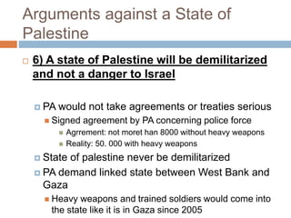 Arguments against a State of
Palestine
 6) A state of Palestine will be demilitarized
and not a danger to Israel
 PA would not take agreements or treaties serious
 Signed agreement by PA concerning police force
 Agrrement: not moret han 8000 without heavy weapons
 Reality: 50. 000 with heavy weapons
 State of palestine never be demilitarized
 PA demand linked state between West Bank and
Gaza
 Heavy weapons and trained soldiers would come into
the state like it is in Gaza since 2005
 