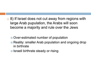  8) If Israel does not cut away from regions with
large Arab pupulation, the Arabs will soon
become a majority and rule over the Jews
 Over-estimated number of population
 Reality: smaller Arab population and ongoing drop
in birthrate
 Israeli birthrate steady or rising
 