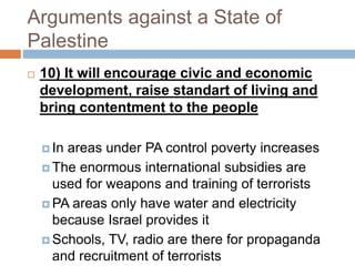 Arguments against a State of
Palestine
 10) It will encourage civic and economic
development, raise standart of living and
bring contentment to the people
 In areas under PA control poverty increases
 The enormous international subsidies are
used for weapons and training of terrorists
 PA areas only have water and electricity
because Israel provides it
 Schools, TV, radio are there for propaganda
and recruitment of terrorists
 