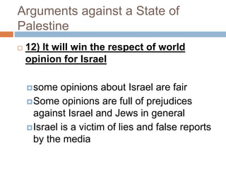 Arguments against a State of
Palestine
 12) It will win the respect of world
opinion for Israel
some opinions about Israel are fair
Some opinions are full of prejudices
against Israel and Jews in general
Israel is a victim of lies and false reports
by the media
 