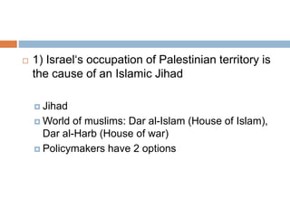  1) Israel‘s occupation of Palestinian territory is
the cause of an Islamic Jihad
 Jihad
 World of muslims: Dar al-Islam (House of Islam),
Dar al-Harb (House of war)
 Policymakers have 2 options
 