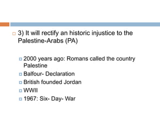  3) It will rectify an historic injustice to the
Palestine-Arabs (PA)
 2000 years ago: Romans called the country
Palestine
 Balfour- Declaration
 British founded Jordan
 WWII
 1967: Six- Day- War
 